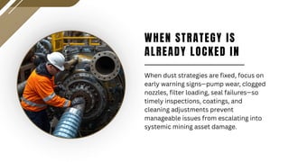 WHEN STRATEGY IS
ALREADY LOCKED IN
When dust strategies are fixed, focus on
early warning signs—pump wear, clogged
nozzles, filter loading, seal failures—so
timely inspections, coatings, and
cleaning adjustments prevent
manageable issues from escalating into
systemic mining asset damage.
 