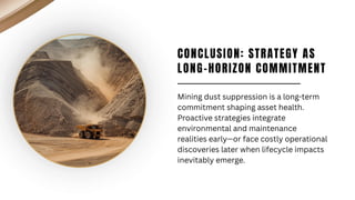 CONCLUSION: STRATEGY AS
LONG-HORIZON COMMITMENT
Mining dust suppression is a long-term
commitment shaping asset health.
Proactive strategies integrate
environmental and maintenance
realities early—or face costly operational
discoveries later when lifecycle impacts
inevitably emerge.
 