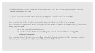 ◦ If Magistrate feels that any order made by him should cancelled or also varied, then he cancels it. Its only cancelled if it seems
effecting any decision of civil court.
◦ Any order made under section 125 in favor of a woman, the Magistrate cancels the order , if he satisfied that-
1. the woman has, after the date of such divorce, remarried, cancel such order as from the date of her remarriage;
2. the woman divorced by her husband. She has received, before or after the date of order, the whole of the sum was payable on such
divorce, cancel such order-
a. in the case where such sum paid before order
b. in any other case, from the date of expiry of the period, for which maintenance has been actually paid by
the husband to the woman;
3. the woman has obtained a divorce from her husband and that she had voluntarily surrendered her rights. [maintenance as interim
maintenance, as the case may be after her divorce, cancel the order from the date thereof.
 