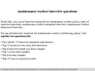 maintenance worker interview questions 
In this file, you can ref interview materials for maintenance worker such as types of 
interview questions, maintenance worker situational interview, maintenance worker 
behavioral interview… 
For top job interview materials for maintenance worker as following, please visit: 
topinterviewquestions.info 
• Free ebook: 75 interview questions and answers 
• Top 12 secrets to win every job interviews 
• Top 8 interview thank you letter samples 
• Top 7 cover letter samples 
• Top 8 resume samples 
• Top 15 ways to search new jobs 
Top materials: ebook: 75 interview questions with answers, top 7 cover letter samples, top 8 resume samples. Free pdf download 
 