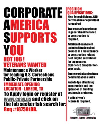 CORPORATE
AMERICA
SUPPORTS
YOUHOT JOB !
VETERANS WANTED
Maintenance Worker
for Leading U.S. Corrections
Public-Private Partnership
IMMEDIATE OPENING
LOCATION - LAREDO, TX
To Apply login or register at
www.casy.us and click on
the Job seeker tab search for:
POSITION
QUALIFICATIONS:
High School diploma, GED
certification or equivalent
is required.
Two years of experience
in general maintenance
or construction is
required.
Additional equivalent
technical/trade school
courses in a maintenance
or construction related
field may be substituted
for the required
experience on a year-for-
year basis.
Strong verbal and written
communications skills.
Knowledge of building
construction and the
operation of building
systems is preferred.
A valid driver's
license is required.
Req #187591BR.
 