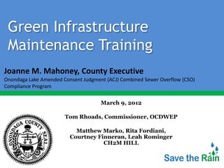 Green Infrastructure
 Maintenance Training
Joanne M. Mahoney, County Executive
Onondaga Lake Amended Consent Judgment (ACJ) Combined Sewer Overflow (CSO)
Compliance Program

                                     March 9, 2012

                       Tom Rhoads, Commissioner, OCDWEP

                           Matthew Marko, Rita Fordiani,
                         Courtney Finneran, Leah Rominger
                                    CH2M HILL
 