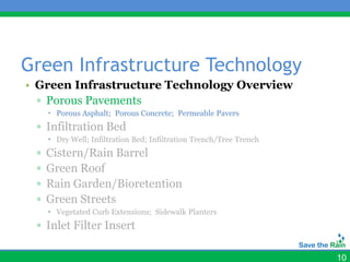 Green Infrastructure Technology
• Green Infrastructure Technology Overview
  ▫ Porous Pavements
      Porous Asphalt; Porous Concrete; Permeable Pavers
 ▫ Infiltration Bed
      Dry Well; Infiltration Bed; Infiltration Trench/Tree Trench
 ▫   Cistern/Rain Barrel
 ▫   Green Roof
 ▫   Rain Garden/Bioretention
 ▫   Green Streets
      Vegetated Curb Extensions; Sidewalk Planters
 ▫ Inlet Filter Insert

                                                                     10
 