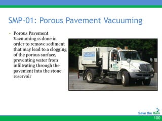 SMP-01: Porous Pavement Vacuuming
• Porous Pavement
  Vacuuming is done in
  order to remove sediment
  that may lead to a clogging
  of the porous surface,
  preventing water from
  infiltrating through the
  pavement into the stone
  reservoir




                                    100
 