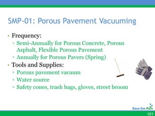 SMP-01: Porous Pavement Vacuuming
• Frequency:
 ▫ Semi-Annually for Porous Concrete, Porous
   Asphalt, Flexible Porous Pavement
 ▫ Annually for Porous Pavers (Spring)
• Tools and Supplies:
 ▫ Porous pavement vacuum
 ▫ Water source
 ▫ Safety cones, trash bags, gloves, street broom



                                                    101
 