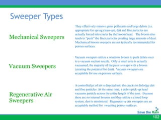 Sweeper Types
                      They effectively remove gross pollutants and large debris (i.e.
                      appropriate for spring clean-up), dirt and fine particles are
                      actually forced into cracks by the broom head. The broom also
Mechanical Sweepers   tends to “push” the finer particles creating large amounts of dust.
                      Mechanical broom sweepers are not typically recommended for
                      porous surfaces.


                      Vacuum sweepers utilize a windrow broom to push debris over
                      to a vacuum suction nozzle. Only a small area is actually
Vacuum Sweepers       vacuumed, the majority of the pass is swept with a broom
                      (creating the potential for dust). Vacuum sweepers are
                      acceptable for use on porous surfaces.


                      A controlled jet of air is directed into the cracks to dislodge dirt
                      and fine particles. At the same time, a debris pick-up head
Regenerative Air      vacuums particle across the entire length of the pass. Because
                      there are no internal brooms and they utilize a closed loop
Sweepers              system, dust is minimized. Regenerative Air sweepers are an
                      acceptable method for sweeping porous surfaces.


                                                                                        102
 