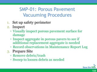 SMP-01: Porous Pavement
        Vacuuming Procedures
1. Set up safety perimeter
2. Inspect
 ▫ Visually inspect porous pavement surface for
   damage
 ▫ Inspect aggregate in porous pavers to see if
   additional replacement aggregate is needed
 ▫ Record observations in Maintenance Report Log
3. Prepare Site
 ▫ Remove debris/trash
 ▫ Sweep to loosen debris as needed


                                                   108
 