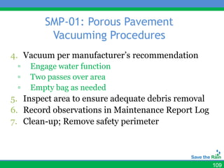 SMP-01: Porous Pavement
         Vacuuming Procedures
4. Vacuum per manufacturer’s recommendation
 ▫   Engage water function
 ▫   Two passes over area
 ▫   Empty bag as needed
5. Inspect area to ensure adequate debris removal
6. Record observations in Maintenance Report Log
7. Clean-up; Remove safety perimeter



                                                    109
 