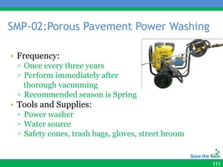 SMP-02:Porous Pavement Power Washing

• Frequency:
 ▫ Once every three years
 ▫ Perform immediately after
   thorough vacuuming
 ▫ Recommended season is Spring
• Tools and Supplies:
 ▫ Power washer
 ▫ Water source
 ▫ Safety cones, trash bags, gloves, street broom


                                                    111
 