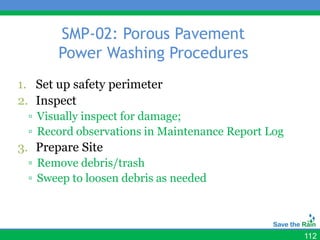 SMP-02: Porous Pavement
       Power Washing Procedures
1. Set up safety perimeter
2. Inspect
 ▫ Visually inspect for damage;
 ▫ Record observations in Maintenance Report Log
3. Prepare Site
 ▫ Remove debris/trash
 ▫ Sweep to loosen debris as needed



                                                   112
 