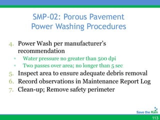 SMP-02: Porous Pavement
        Power Washing Procedures

4. Power Wash per manufacturer’s
   recommendation
 ▫   Water pressure no greater than 500 dpi
 ▫   Two passes over area; no longer than 5 sec
5. Inspect area to ensure adequate debris removal
6. Record observations in Maintenance Report Log
7. Clean-up; Remove safety perimeter



                                                    113
 