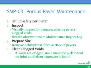 SMP-03: Porous Paver Maintenance
1. Set up safety perimeter
2. Inspect
 ▫ Visually inspect for damage; missing pavers;
   clogged voids
 ▫ Record observations in Maintenance Report Log
3. Prepare Site
 ▫ Remove debris/trash from surface of pavers
4. Clean Clogged Voids
 ▫   If voids are clogged, use a manhole pick to tool
     out joint until clean aggregate is found


                                                        121
 