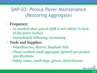 SMP-03: Porous Paver Maintenance
        (Restoring Aggregate)
• Frequency:
 ▫ As needed when gravel infill is not within ½ inch
   of the paver surface
 ▫ Immediately following vacuuming
• Tools and Supplies:
 ▫ Wheelbarrow, Shovel, Manhole Pick
 ▫ Clean-washed small aggregate (gravel) per project
   specifications
 ▫ Safety cones, trash bags, gloves, street broom


                                                       127
 