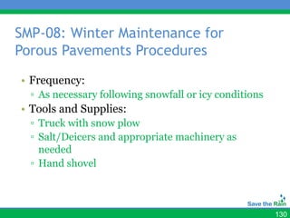 SMP-08: Winter Maintenance for
Porous Pavements Procedures
• Frequency:
  ▫ As necessary following snowfall or icy conditions
• Tools and Supplies:
  ▫ Truck with snow plow
  ▫ Salt/Deicers and appropriate machinery as
    needed
  ▫ Hand shovel



                                                        130
 