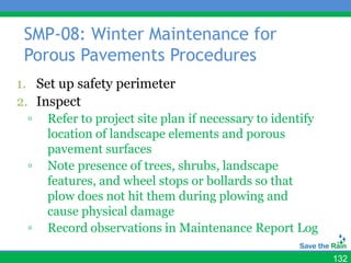 SMP-08: Winter Maintenance for
 Porous Pavements Procedures
1. Set up safety perimeter
2. Inspect
 ▫   Refer to project site plan if necessary to identify
     location of landscape elements and porous
     pavement surfaces
 ▫   Note presence of trees, shrubs, landscape
     features, and wheel stops or bollards so that
     plow does not hit them during plowing and
     cause physical damage
 ▫   Record observations in Maintenance Report Log

                                                           132
 