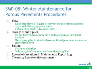 SMP-08: Winter Maintenance for
Porous Pavements Procedures
3.       Plow
     ▫     Raise blade level 1” higher to prevent the plow from catching
           edges and dislodging paver units
     ▫     Rubber plow blade is recommended
4.       Storage of snow piles
     ▫     Do not leave plowed snow piles on top of porous pavement
           surfaces
     ▫     Move snow piles to standard/conventional pavement area or to
           grassy/lawn area
5.       Salting
     ▫     Use in moderation
     ▫     Only us 25% of amount that is routinely applied
6.       Record observations in Maintenance Report Log
7.       Clean-up; Remove safety perimeter


                                                                           135
 
