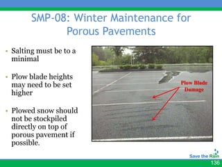 SMP-08: Winter Maintenance for
              Porous Pavements
• Salting must be to a
  minimal

• Plow blade heights
  may need to be set                Plow Blade
                                     Damage
  higher

• Plowed snow should
  not be stockpiled
  directly on top of
  porous pavement if
  possible.

                                                 136
 