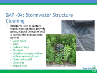 SMP -04: Stormwater Structure
Cleaning
• Structures used to capture
  runoff, connect pipes, provide
  access, control the water level
  in stormwater management
  systems
  ▫ Catch basin
  ▫ Inlet
  ▫ Sediment trap
  ▫ Manhole
  ▫ Overflow structure with or
    without removable weir
  ▫ Observation well
  ▫ Clean-out
  ▫ Domed riser

                                    142
 