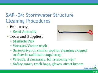 SMP -04: Stormwater Structure
Cleaning Procedures
• Frequency:
 ▫ Semi-Annually
• Tools and Supplies:
 ▫ Manhole Pick
 ▫ Vacuum/Vactor truck
 ▫ Screwdriver or similar tool for cleaning clogged
   orifices in sediment trap/sump
 ▫ Wrench, if necessary, for removing weir
 ▫ Safety cones, trash bags, gloves, street broom

                                                      143
 