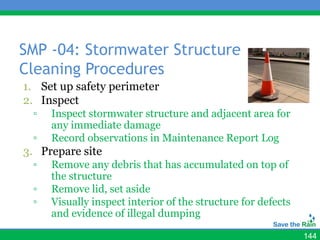 SMP -04: Stormwater Structure
Cleaning Procedures
1. Set up safety perimeter
2. Inspect
 ▫   Inspect stormwater structure and adjacent area for
     any immediate damage
 ▫   Record observations in Maintenance Report Log
3. Prepare site
 ▫   Remove any debris that has accumulated on top of
     the structure
 ▫   Remove lid, set aside
 ▫   Visually inspect interior of the structure for defects
     and evidence of illegal dumping

                                                              144
 