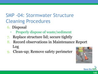 SMP -04: Stormwater Structure
Cleaning Procedures
6. Disposal
 ▫   Properly dispose of waste/sediment
7. Replace structure lid; secure tightly
8. Record observations in Maintenance Report
   Log
9. Clean-up; Remove safety perimeter




                                               146
 