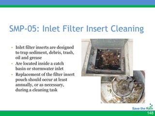 SMP-05: Inlet Filter Insert Cleaning
                                      • Insert photos
• Inlet filter inserts are designed
  to trap sediment, debris, trash,
  oil and grease
• Are located inside a catch
  basin or stormwater inlet
• Replacement of the filter insert
  pouch should occur at least
  annually, or as necessary,
  during a cleaning task




                                                        148
 