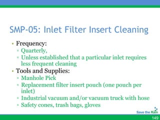 SMP-05: Inlet Filter Insert Cleaning
• Frequency:
 ▫ Quarterly,
 ▫ Unless established that a particular inlet requires
   less frequent cleaning
• Tools and Supplies:
 ▫ Manhole Pick
 ▫ Replacement filter insert pouch (one pouch per
   inlet)
 ▫ Industrial vacuum and/or vacuum truck with hose
 ▫ Safety cones, trash bags, gloves

                                                         149
 