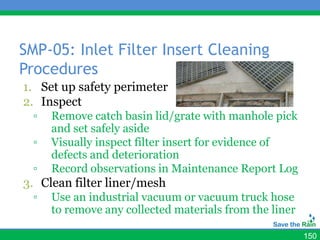 SMP-05: Inlet Filter Insert Cleaning
Procedures
1. Set up safety perimeter
2. Inspect
  ▫   Remove catch basin lid/grate with manhole pick
      and set safely aside
  ▫   Visually inspect filter insert for evidence of
      defects and deterioration
  ▫   Record observations in Maintenance Report Log
3. Clean filter liner/mesh
  ▫   Use an industrial vacuum or vacuum truck hose
      to remove any collected materials from the liner

                                                         150
 