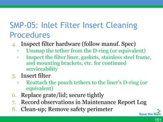 SMP-05: Inlet Filter Insert Cleaning
Procedures
4. Inspect filter hardware (follow manuf. Spec)
  ▫   Unsnap the tether from the D-ring (or equivalent)
  ▫   Inspect the filter liner, gaskets, stainless steel frame,
      and mounting brackets, etc. for continued
      serviceability
5. Insert filter
  ▫   Reattach the pouch tethers to the liner's D-ring (or
      equivalent)
6. Replace grate/lid; secure tightly
7. Record observations in Maintenance Report Log
8. Clean-up; Remove safety perimeter
                                                                  151
 