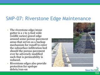 SMP-07: Riverstone Edge Maintenance

• The riverstone edge/stone
  gutter is a 1 to 3-foot wide
  (width varies) gravel edge
  around some porous pavement
  areas that serves as a backup
  mechanism for runoff to enter
  the subsurface infiltration bed
  should the porous pavement
  ever be adversely modified
  such that is permeability is
  reduced.
• Riverstone edges also provide
  protection for upslope
  debris/run-on
                                      153
 