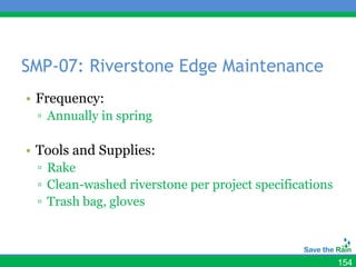 SMP-07: Riverstone Edge Maintenance
• Frequency:
 ▫ Annually in spring

• Tools and Supplies:
 ▫ Rake
 ▫ Clean-washed riverstone per project specifications
 ▫ Trash bag, gloves



                                                        154
 