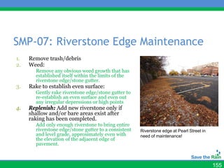 SMP-07: Riverstone Edge Maintenance
1.   Remove trash/debris
2.   Weed:
       Remove any obvious weed growth that has
       established itself within the limits of the
       riverstone edge/stone gutter.
3.   Rake to establish even surface:
       Gently rake riverstone edge/stone gutter to
       re-establish an even surface and even out
       any irregular depressions or high points
4.   Replenish: Add new riverstone only if
     shallow and/or bare areas exist after
     raking has been completed.
       Add only enough riverstone to bring entire
       riverstone edge/stone gutter to a consistent   Riverstone edge at Pearl Street in
       and level grade, approximately even with       need of maintenance!
       the elevation of the adjacent edge of
       pavement.



                                                                                           155
 