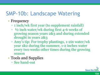 SMP-10b: Landscape Watering
• Frequency
 ▫ 1 inch/wk first year (to supplement rainfall)
 ▫ ½ inch water/wk during first 4-6 weeks of
   growing season years 2&3 and during extended
   drought in years 2&3
 ▫ Amy’s tip: For trophy plantings, 1-2in water/wk
   year 1&2 during the summer, 1-2 inches water
   every two weeks other times during the growing
   season
• Tools and Supplies
 ▫ See hand-out


                                                     194
 