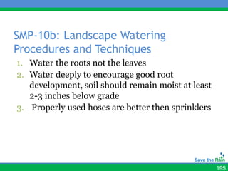 SMP-10b: Landscape Watering
Procedures and Techniques
1. Water the roots not the leaves
2. Water deeply to encourage good root
   development, soil should remain moist at least
   2-3 inches below grade
3. Properly used hoses are better then sprinklers




                                                    195
 