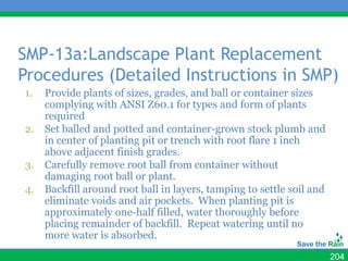 SMP-13a:Landscape Plant Replacement
Procedures (Detailed Instructions in SMP)
1.   Provide plants of sizes, grades, and ball or container sizes
     complying with ANSI Z60.1 for types and form of plants
     required
2.   Set balled and potted and container-grown stock plumb and
     in center of planting pit or trench with root flare 1 inch
     above adjacent finish grades.
3.   Carefully remove root ball from container without
     damaging root ball or plant.
4.   Backfill around root ball in layers, tamping to settle soil and
     eliminate voids and air pockets. When planting pit is
     approximately one-half filled, water thoroughly before
     placing remainder of backfill. Repeat watering until no
     more water is absorbed.
                                                                       204
 