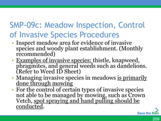 SMP-09c: Meadow Inspection, Control
of Invasive Species Procedures
• Inspect meadow area for evidence of invasive
  species and woody plant establishment. (Monthly
  recommended)
• Examples of invasive species: thistle, knapweed,
  phragmites, and general weeds such as dandelions.
  (Refer to Weed ID Sheet)
• Managing invasive species in meadows is primarily
  done through mowing
• For the control of certain types of invasive species
  not able to be managed by mowing, such as Crown
  Vetch, spot spraying and hand pulling should be
  conducted.

                                                         209
 