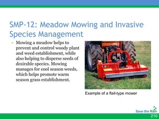 SMP-12: Meadow Mowing and Invasive
Species Management
• Mowing a meadow helps to
  prevent and control woody plant
  and weed establishment, while
  also helping to disperse seeds of
  desirable species. Mowing
  manages for cool season weeds,
  which helps promote warm
  season grass establishment.


                                      Example of a flail-type mower




                                                                      210
 