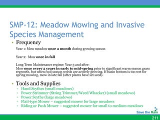 SMP-12: Meadow Mowing and Invasive
Species Management
• Frequency
 Year 1: Mow meadow once a month during growing season

 Year 2: Mow once in fall

 Long Term Maintenance regime: Year 3 and after:
 Mow once every 2 years in early to mid-spring prior to significant warm season grass
 regrowth, but when cool season weeds are actively growing. If basin bottom is too wet for
 spring mowing, mow in late fall (after plants have set seed).

• Tools and Supplies
  ▫   Hand Scythes (small meadows)
  ▫   Power Strimmer (String Trimmer/Weed Whacker) (small meadows)
  ▫   Power Scythe (large meadows)
  ▫   Flail-type Mower – suggested mower for large meadows
  ▫   Riding or Push Mower – suggested mower for small to medium meadows


                                                                                             211
 