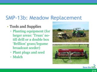 SMP-13b: Meadow Replacement
• Tools and Supplies
 ▫ Planting equipment (for
   larger areas: ‘Truax’ no-
   till drill or a double box
   ‘Brillion’ grass/legume
   broadcast seeder)
 ▫ Plant plugs and seed
 ▫ Mulch


                                214
 