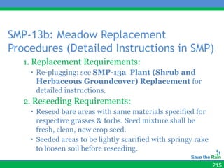 SMP-13b: Meadow Replacement
Procedures (Detailed Instructions in SMP)
   1. Replacement Requirements:
     Re-plugging: see SMP-13a Plant (Shrub and
      Herbaceous Groundcover) Replacement for
      detailed instructions.
   2. Reseeding Requirements:
     Reseed bare areas with same materials specified for
      respective grasses & forbs. Seed mixture shall be
      fresh, clean, new crop seed.
     Seeded areas to be lightly scarified with springy rake
      to loosen soil before reseeding.

                                                               215
 