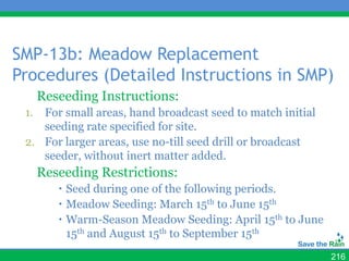 SMP-13b: Meadow Replacement
Procedures (Detailed Instructions in SMP)
   Reseeding Instructions:
 1. For small areas, hand broadcast seed to match initial
    seeding rate specified for site.
 2. For larger areas, use no-till seed drill or broadcast
    seeder, without inert matter added.
   Reseeding Restrictions:
        Seed during one of the following periods.
        Meadow Seeding: March 15th to June 15th
        Warm-Season Meadow Seeding: April 15th to June
         15th and August 15th to September 15th
                                                            216
 