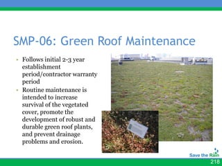 SMP-06: Green Roof Maintenance
• Follows initial 2-3 year     • photos
  establishment
  period/contractor warranty
  period
• Routine maintenance is
  intended to increase
  survival of the vegetated
  cover, promote the
  development of robust and
  durable green roof plants,
  and prevent drainage
  problems and erosion.


                                          218
 