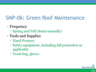 SMP-06: Green Roof Maintenance
• Frequency
 ▫ Spring and Fall (Semi-annually)
• Tools and Supplies
 ▫ Hand Pruners
 ▫ Safety equipment, including fall protection as
   applicable
 ▫ Trash bag, gloves



                                                    219
 