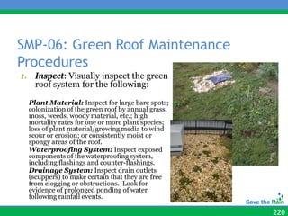 SMP-06: Green Roof Maintenance
Procedures
1. Inspect: Visually inspect the green
   roof system for the following:

  Plant Material: Inspect for large bare spots;
  colonization of the green roof by annual grass,
  moss, weeds, woody material, etc.; high
  mortality rates for one or more plant species;
  loss of plant material/growing media to wind
  scour or erosion; or consistently moist or
  spongy areas of the roof.
  Waterproofing System: Inspect exposed
  components of the waterproofing system,
  including flashings and counter-flashings.
  Drainage System: Inspect drain outlets
  (scuppers) to make certain that they are free
  from clogging or obstructions. Look for
  evidence of prolonged ponding of water
  following rainfall events.

                                                    220
 