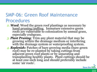 SMP-06: Green Roof Maintenance
Procedures
2. Weed: Weed the green roof plantings as necessary by
    hand pruning/pulling. Immature extensive green
    roofs are vulnerable to colonization by annual grass,
    especially crabgrass.
3. Plant Pruning: Trim any plant material that may be
    growing within the drainage medium or interfering
    with the drainage system or waterproofing system.
4. Replenish: Patches of bare growing media (bare green
    roof) may be re-planted by taking cuttings from
    adjacent green roof plants or by separating and
    transplanting healthy plants. Plant cuttings should be
    at least one-inch long and should preferably include
    some ‘air roots’.

                                                             222
 