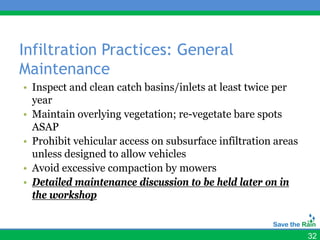 Infiltration Practices: General
Maintenance
• Inspect and clean catch basins/inlets at least twice per
  year
• Maintain overlying vegetation; re-vegetate bare spots
  ASAP
• Prohibit vehicular access on subsurface infiltration areas
  unless designed to allow vehicles
• Avoid excessive compaction by mowers
• Detailed maintenance discussion to be held later on in
  the workshop


                                                               32
 