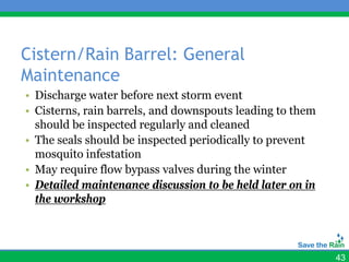 Cistern/Rain Barrel: General
Maintenance
• Discharge water before next storm event
• Cisterns, rain barrels, and downspouts leading to them
  should be inspected regularly and cleaned
• The seals should be inspected periodically to prevent
  mosquito infestation
• May require flow bypass valves during the winter
• Detailed maintenance discussion to be held later on in
  the workshop



                                                           43
 
