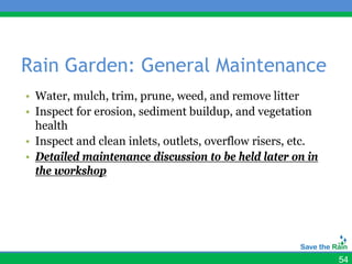 Rain Garden: General Maintenance
• Water, mulch, trim, prune, weed, and remove litter
• Inspect for erosion, sediment buildup, and vegetation
  health
• Inspect and clean inlets, outlets, overflow risers, etc.
• Detailed maintenance discussion to be held later on in
  the workshop




                                                             54
 