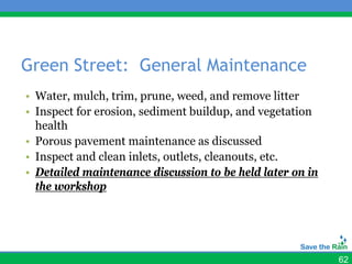 Green Street: General Maintenance
• Water, mulch, trim, prune, weed, and remove litter
• Inspect for erosion, sediment buildup, and vegetation
  health
• Porous pavement maintenance as discussed
• Inspect and clean inlets, outlets, cleanouts, etc.
• Detailed maintenance discussion to be held later on in
  the workshop




                                                           62
 