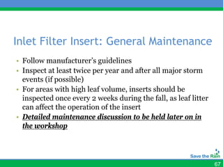 Inlet Filter Insert: General Maintenance
• Follow manufacturer’s guidelines
• Inspect at least twice per year and after all major storm
  events (if possible)
• For areas with high leaf volume, inserts should be
  inspected once every 2 weeks during the fall, as leaf litter
  can affect the operation of the insert
• Detailed maintenance discussion to be held later on in
  the workshop




                                                                 67
 